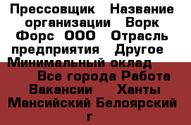 Прессовщик › Название организации ­ Ворк Форс, ООО › Отрасль предприятия ­ Другое › Минимальный оклад ­ 27 000 - Все города Работа » Вакансии   . Ханты-Мансийский,Белоярский г.